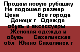 Продам новую рубашку.Не подошел размер.  › Цена ­ 400 - Все города, Донецк г. Одежда, обувь и аксессуары » Женская одежда и обувь   . Сахалинская обл.,Южно-Сахалинск г.